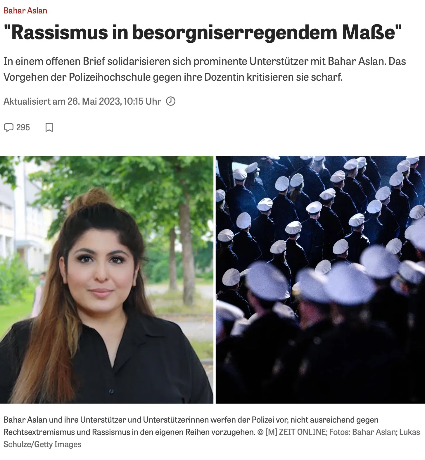 Artikelüberschrift und Bild über Bahar Aslan und Rassismusvorwürfe bei der Polizei Die Überschrift des Artikels lautet: „Rassismus in besorgniserregendem Maße“. Der Untertitel informiert darüber, dass sich prominente Unterstützer in einem offenen Brief mit Bahar Aslan solidarisieren und das Vorgehen der Polizeihochschule gegen die Dozentin scharf kritisieren. Der Artikel wurde am 26. Mai 2023 um 10:15 Uhr aktualisiert und hat 295 Kommentare. Das Bild ist in zwei Hälften unterteilt: Auf der linken Seite ist ein Portraitfoto von Bahar Aslan zu sehen. Sie trägt ein schwarzes Oberteil und hat langes, offenes Haar. Der Hintergrund zeigt eine grüne, baumbestandene Umgebung. Auf der rechten Seite sind mehrere Polizisten in Uniform von hinten zu sehen, die in Reihen marschieren. Sie tragen weiße Mützen, und die Atmosphäre wirkt dunkel und ernst. Unterhalb der Bilder steht eine Bildunterschrift: „Bahar Aslan und ihre Unterstützer und Unterstützerinnen werfen der Polizei vor, nicht ausreichend gegen Rechtsextremismus und Rassismus in den eigenen Reihen vorzugehen.“