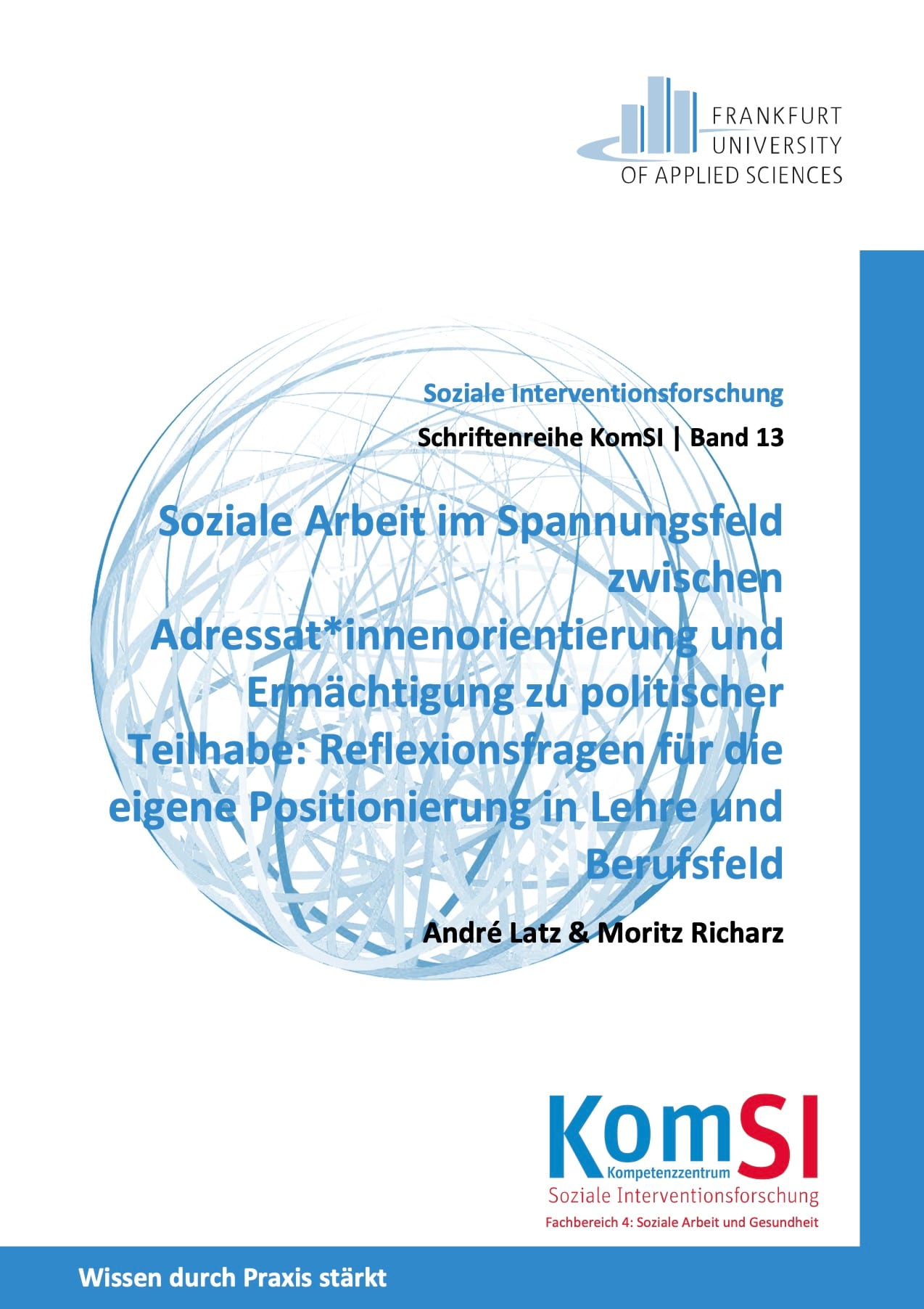 Cover KomSi Soziale Interventionsforschung Ein Buchcover.
Titel des Buches:
"Soziale Arbeit im Spannungsfeld zwischen Adressat*innenorientierung und Ermächtigung zu politischer Teilhabe: Reflexionsfragen für die eigene Positionierung in Lehre und Berufsfeld"
Autor*innen:
André Latz & Moritz Richarz
Reihe:
Schriftenreihe KomSI | Band 13
Herausgeber:
Kompetenzzentrum Soziale Interventionsforschung (KomSI)
Frankfurt University of Applied Sciences
Fachbereich 4: Soziale Arbeit und Gesundheit
Beschreibung des Covers:
Das Cover hat einen weißen Hintergrund mit blauen und schwarzen Textelementen. Oben rechts befindet sich das Logo der Frankfurt University of Applied Sciences. Das Logo zeigt stilisierte, aufrecht stehende Balken in Grau und Blau, die wie eine Skyline wirken. Der Name der Hochschule steht in schwarzer Schrift daneben.
Zentral auf dem Cover befindet sich ein großes, halbdurchsichtiges Kugelnetz in blauer Farbe, das komplexe, sich überlappende Linien zeigt. Darüber ist der Haupttitel in blauer, fetter Schrift platziert. Der Titel ist mehrzeilig und hebt sich durch eine größere Schriftgröße hervor. Die Autorennamen stehen darunter in kleinerer, schwarzer Schrift.
Im unteren Bereich des Covers befindet sich ein blaues Textfeld mit weißer Schrift, das den Slogan „Wissen durch Praxis stärkt“ trägt. Daneben ist das Logo des Kompetenzzentrums Soziale Interventionsforschung (KomSI) zu sehen. „KomSI“ ist groß geschrieben, wobei „SI“ in roter Farbe hervorgehoben ist. Darunter steht der vollständige Name des Instituts in roter und schwarzer Schrift.